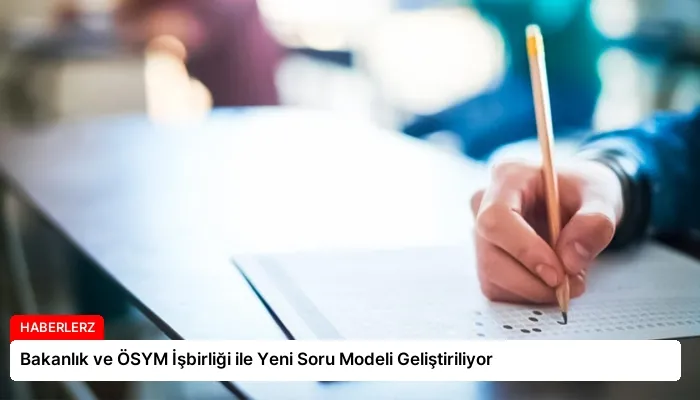 Bakanlık ve ÖSYM İşbirliği ile Yeni Soru Modeli Geliştiriliyor