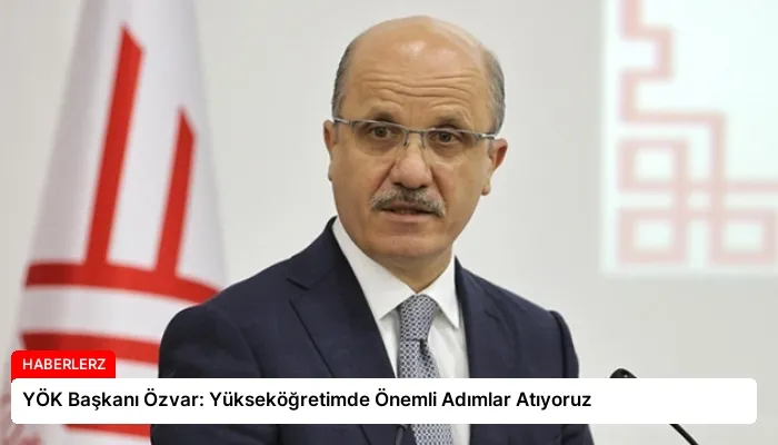 YÖK Başkanı Özvar: Yükseköğretimde Önemli Adımlar Atıyoruz