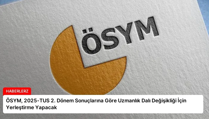 ÖSYM, 2025-TUS 2. Dönem Sonuçlarına Göre Uzmanlık Dalı Değişikliği İçin Yerleştirme Yapacak