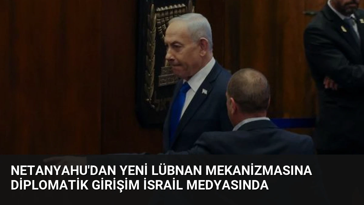 Netanyahu’dan Yeni Lübnan Mekanizmasına Diplomatik Girişim İsrail Medyasında